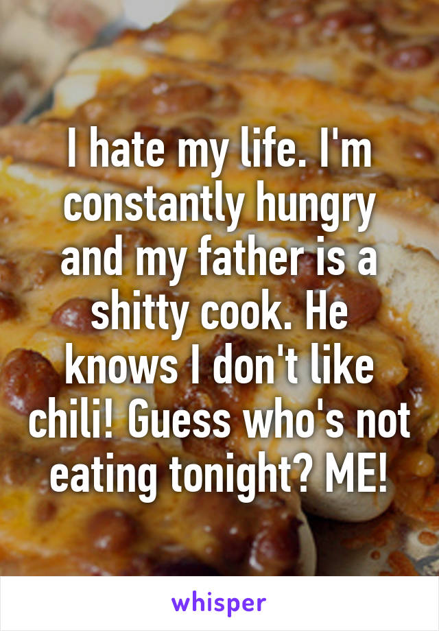 I hate my life. I'm constantly hungry and my father is a shitty cook. He knows I don't like chili! Guess who's not eating tonight? ME!
