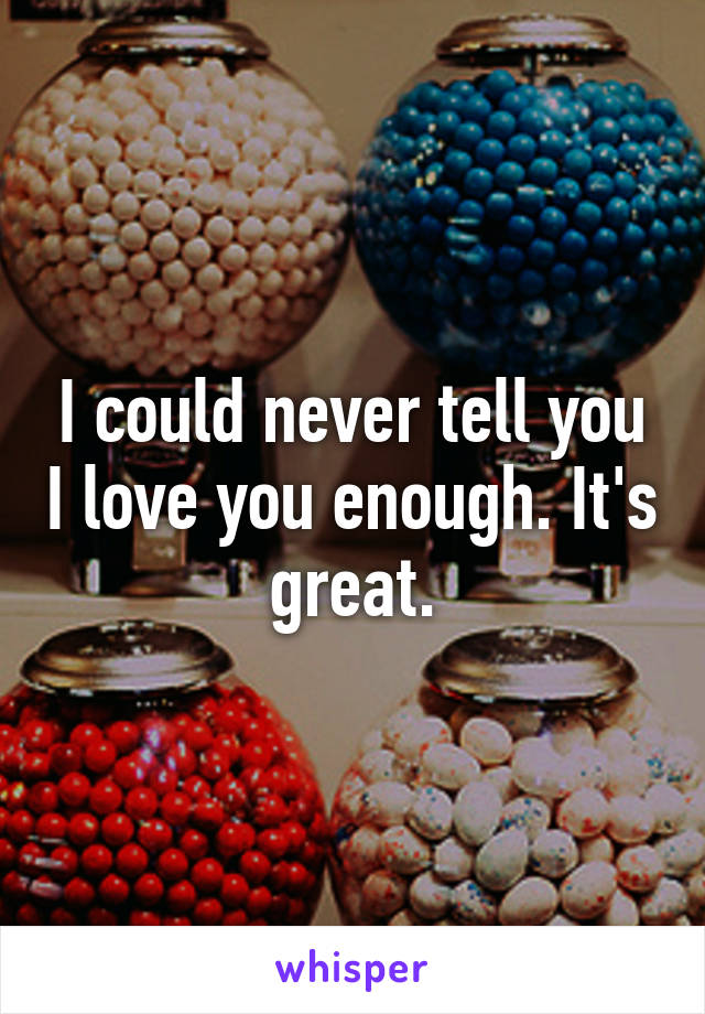 I could never tell you I love you enough. It's great.