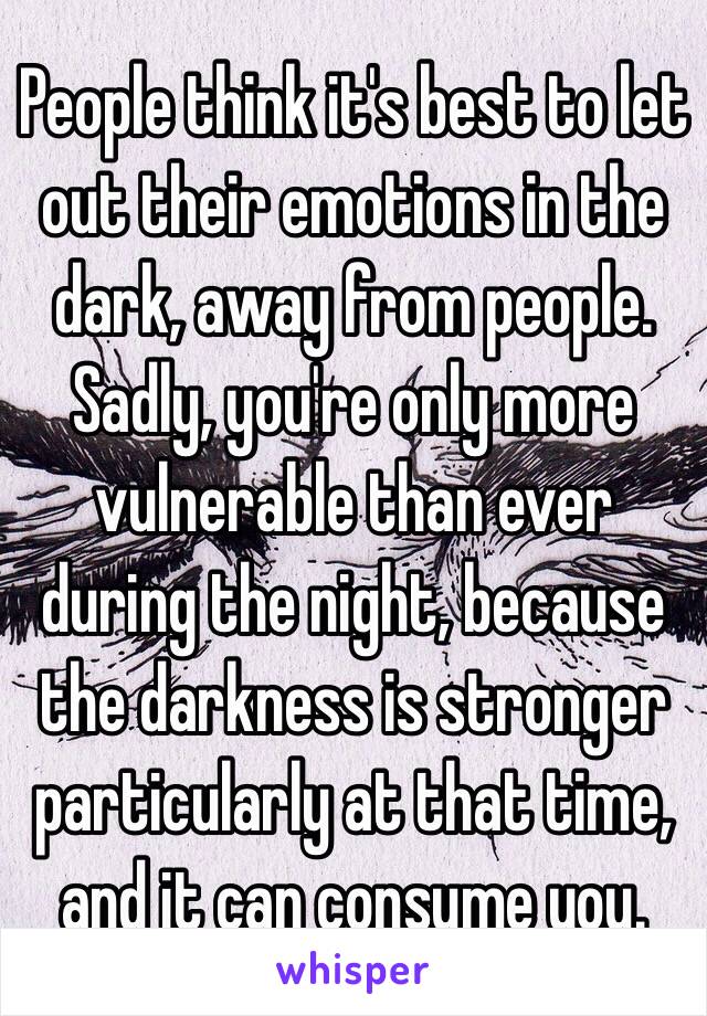 People think it's best to let out their emotions in the dark, away from people. 
Sadly, you're only more vulnerable than ever during the night, because the darkness is stronger particularly at that time, and it can consume you. 