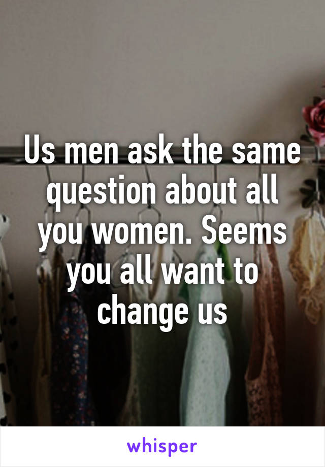 Us men ask the same question about all you women. Seems you all want to change us