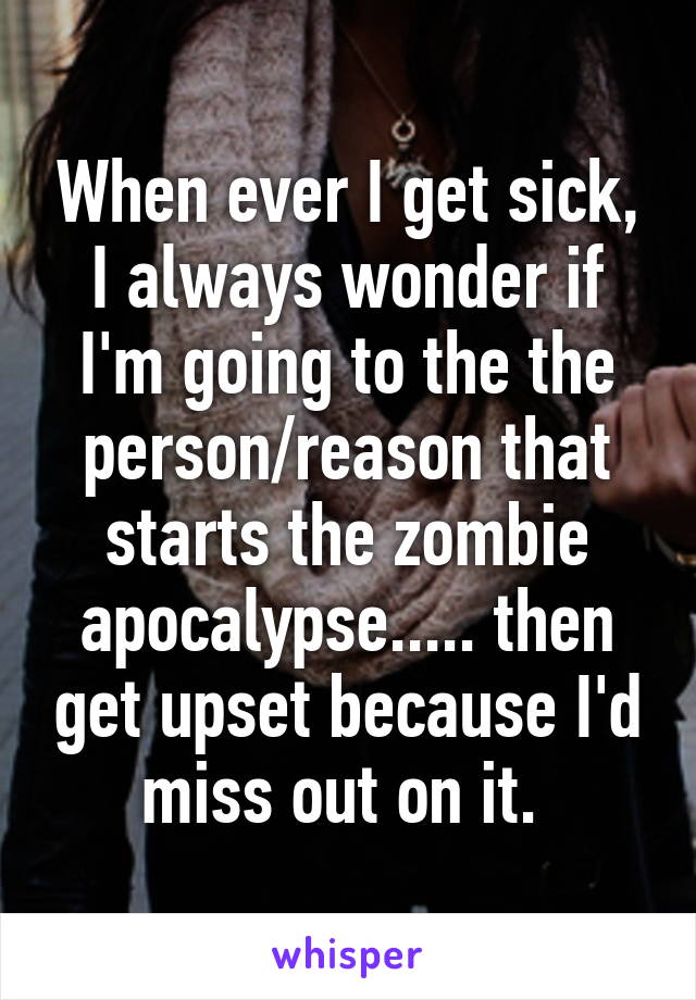 When ever I get sick, I always wonder if I'm going to the the person/reason that starts the zombie apocalypse..... then get upset because I'd miss out on it. 