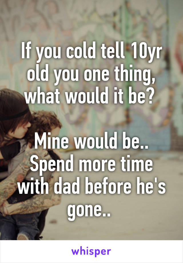 If you cold tell 10yr old you one thing, what would it be? 

Mine would be.. Spend more time with dad before he's gone.. 