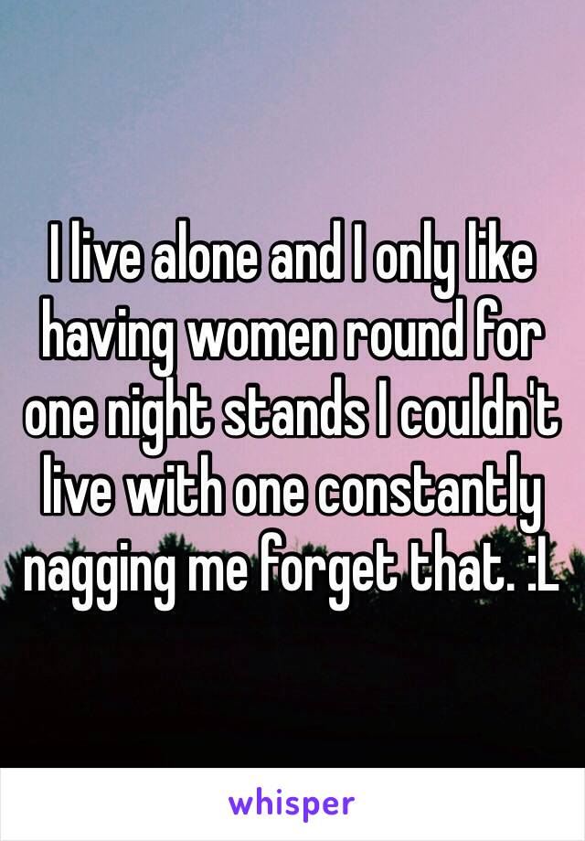 I live alone and I only like having women round for one night stands I couldn't live with one constantly nagging me forget that. :L