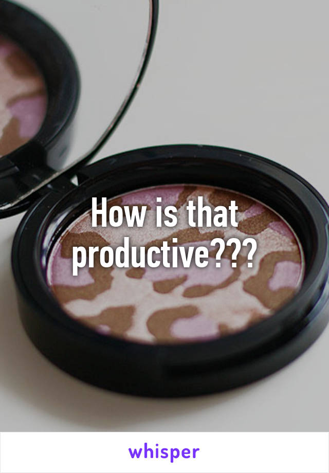 How is that productive???