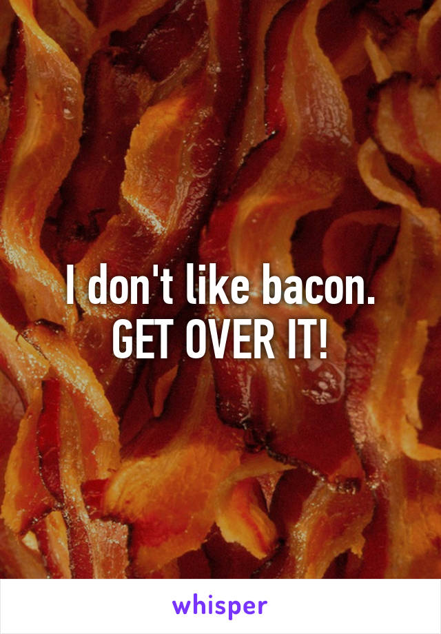 I don't like bacon.
GET OVER IT!