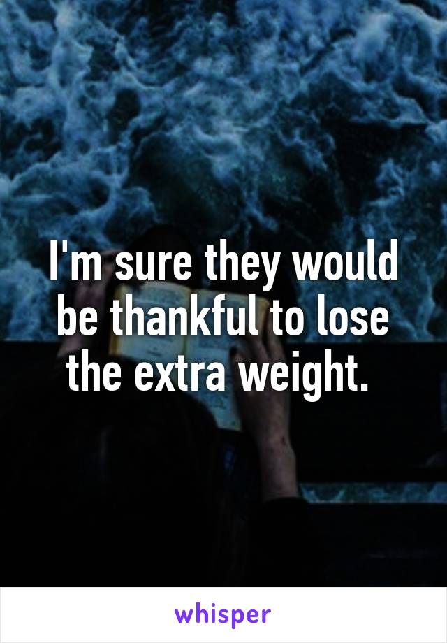 I'm sure they would be thankful to lose the extra weight. 