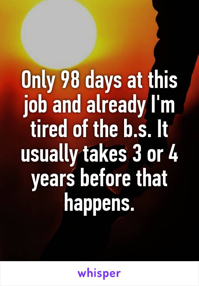 Only 98 days at this job and already I'm tired of the b.s. It usually takes 3 or 4 years before that happens.