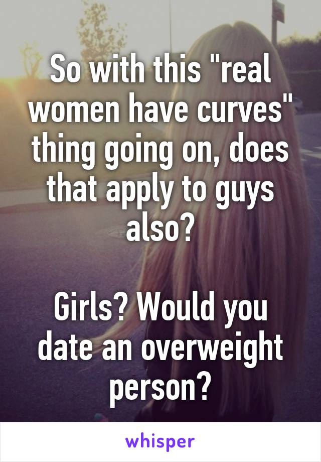 So with this "real women have curves" thing going on, does that apply to guys also?

Girls? Would you date an overweight person?