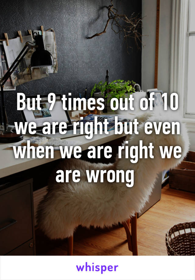 But 9 times out of 10 we are right but even when we are right we are wrong 