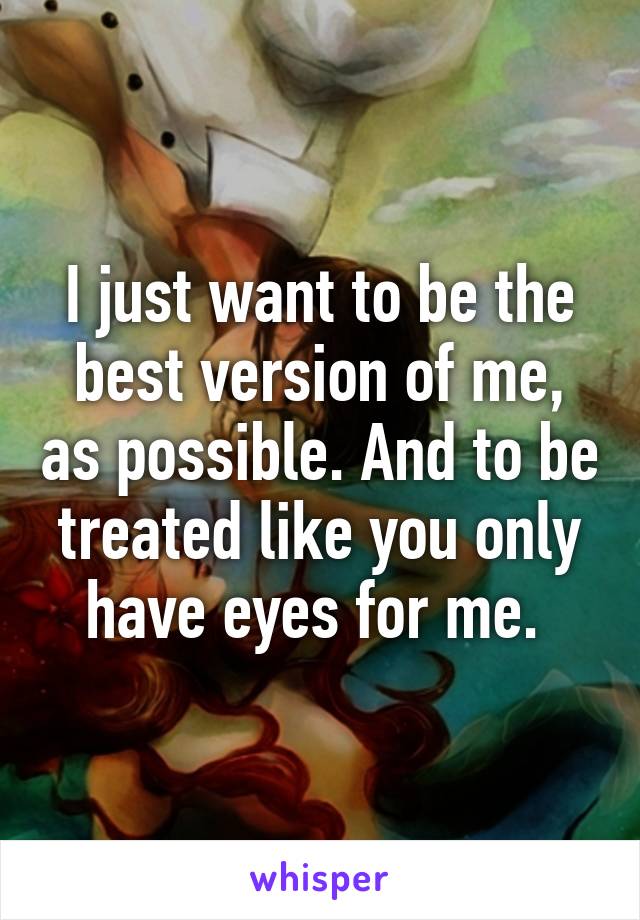 I just want to be the best version of me, as possible. And to be treated like you only have eyes for me. 