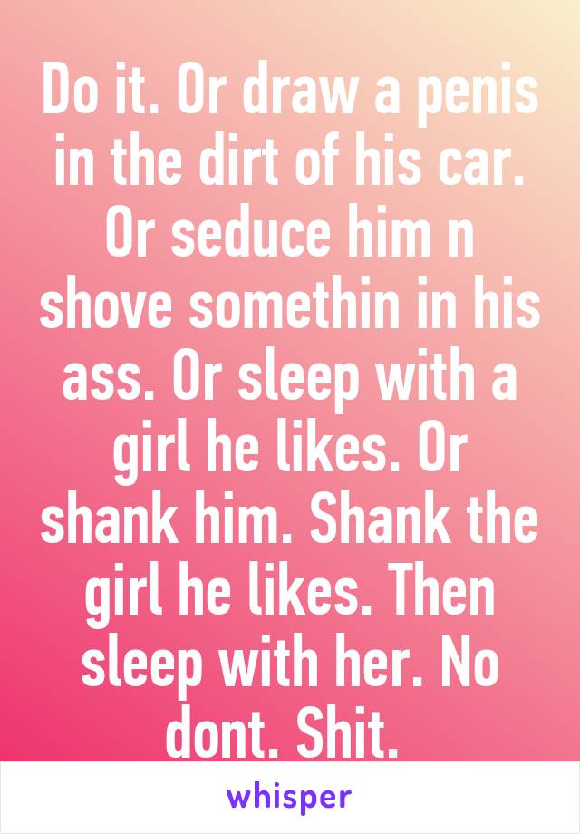 Do it. Or draw a penis in the dirt of his car. Or seduce him n shove somethin in his ass. Or sleep with a girl he likes. Or shank him. Shank the girl he likes. Then sleep with her. No dont. Shit. 