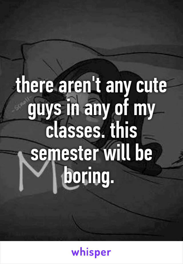 there aren't any cute guys in any of my classes. this semester will be boring. 