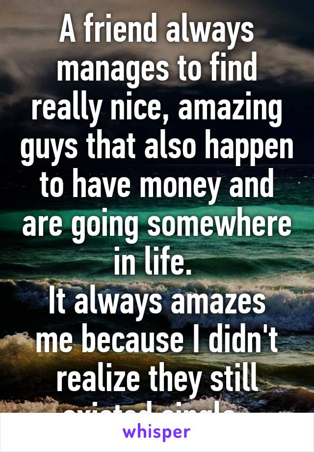 A friend always manages to find really nice, amazing guys that also happen to have money and are going somewhere in life. 
It always amazes me because I didn't realize they still existed single. 