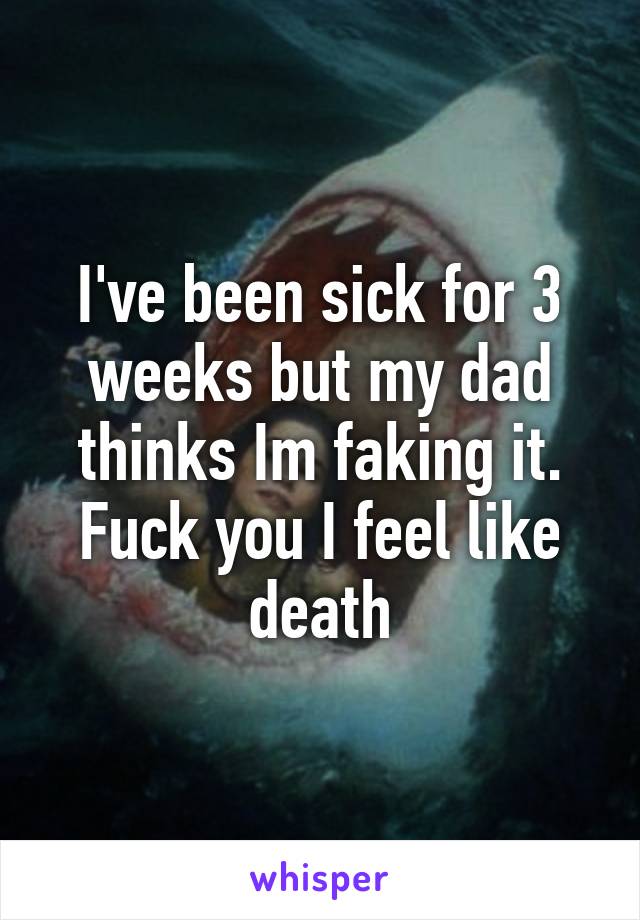 I've been sick for 3 weeks but my dad thinks Im faking it. Fuck you I feel like death