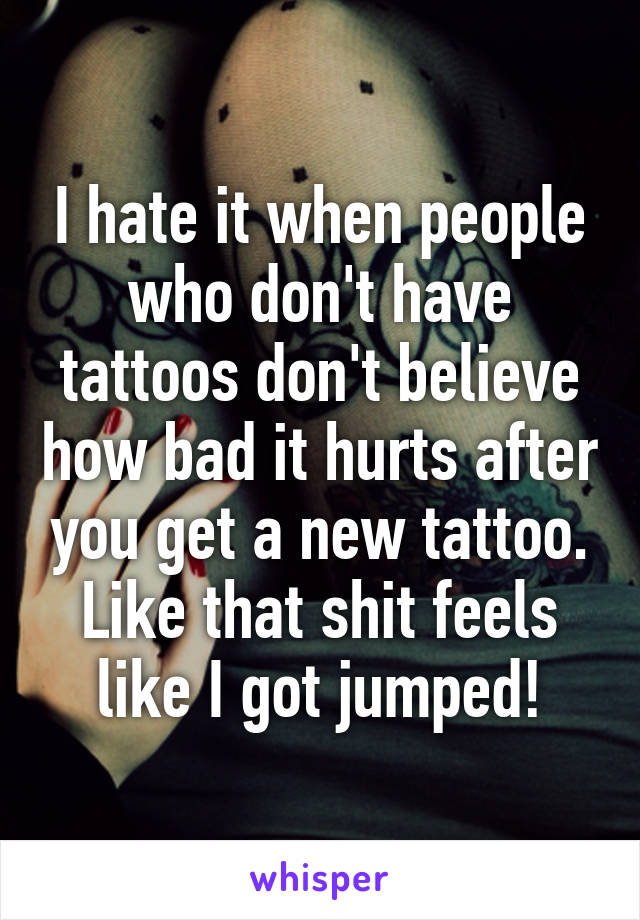 I hate it when people who don't have tattoos don't believe how bad it hurts after you get a new tattoo. Like that shit feels like I got jumped!
