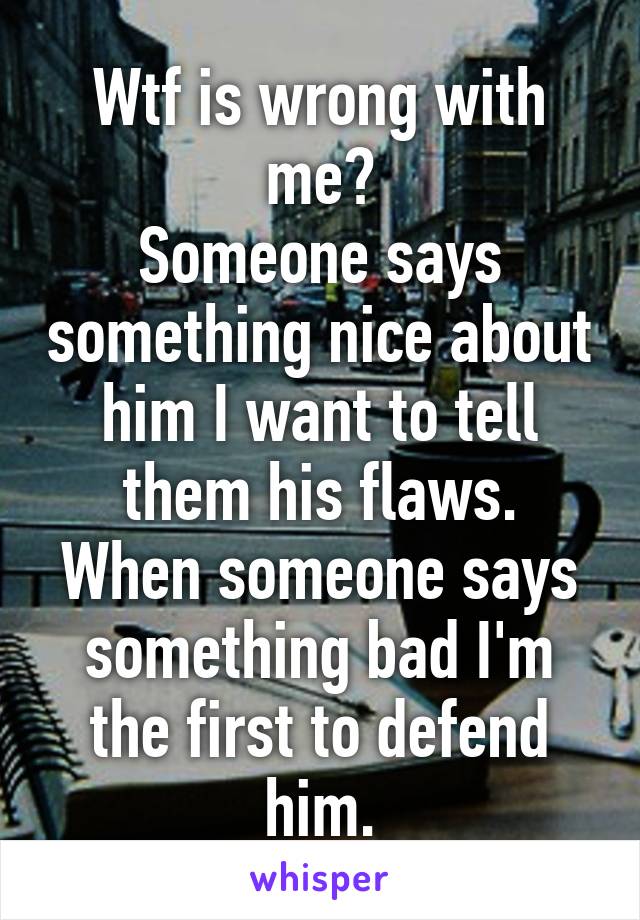 Wtf is wrong with me?
Someone says something nice about him I want to tell them his flaws.
When someone says something bad I'm the first to defend him.