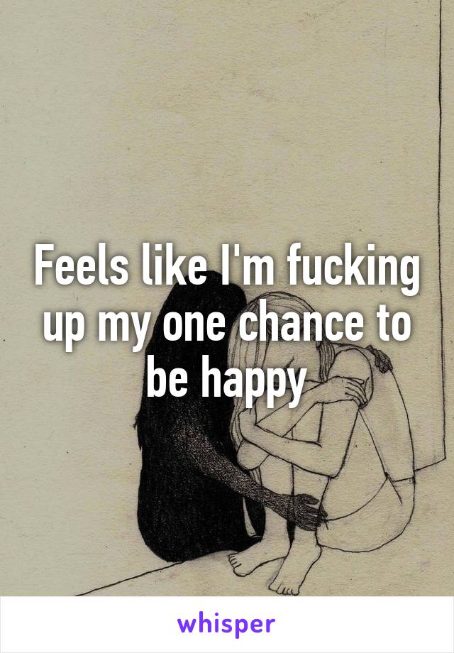 Feels like I'm fucking up my one chance to be happy