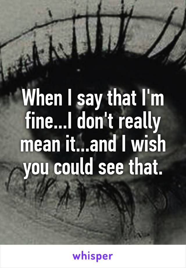 When I say that I'm fine...I don't really mean it...and I wish you could see that.