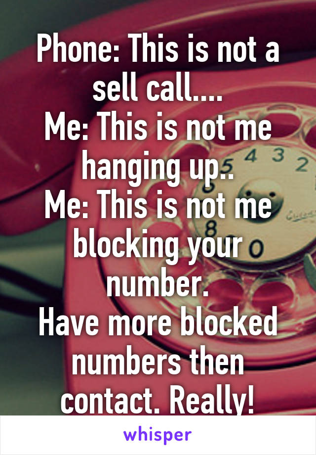 Phone: This is not a sell call....
Me: This is not me hanging up..
Me: This is not me blocking your number.
Have more blocked numbers then contact. Really!