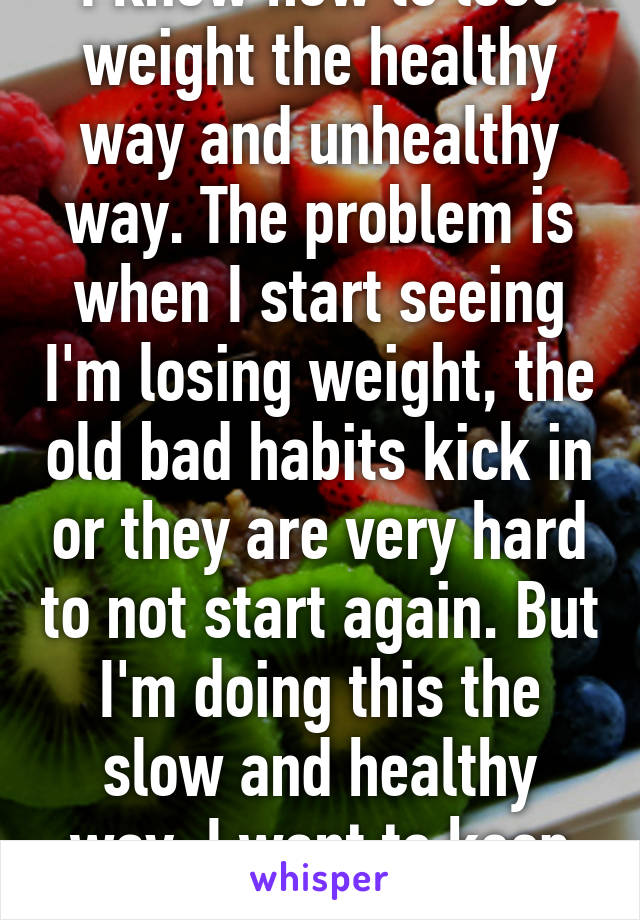 I know how to lose weight the healthy way and unhealthy way. The problem is when I start seeing I'm losing weight, the old bad habits kick in or they are very hard to not start again. But I'm doing this the slow and healthy way. I want to keep my muscle lol. 