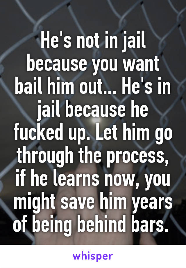 He's not in jail because you want bail him out... He's in jail because he fucked up. Let him go through the process, if he learns now, you might save him years of being behind bars. 
