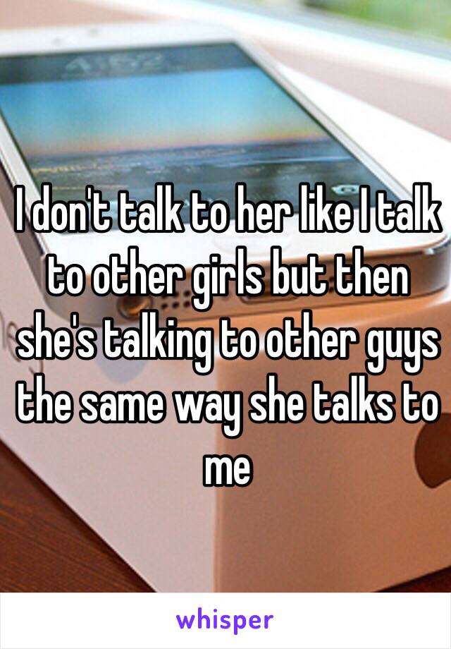 I don't talk to her like I talk to other girls but then she's talking to other guys the same way she talks to me
