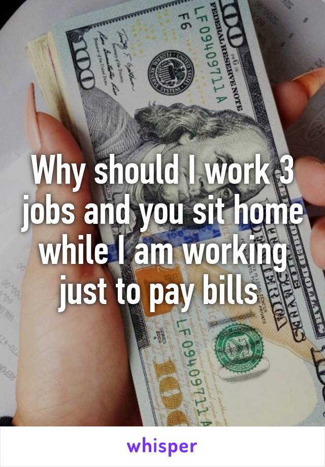 Why should I work 3 jobs and you sit home while I am working just to pay bills 
