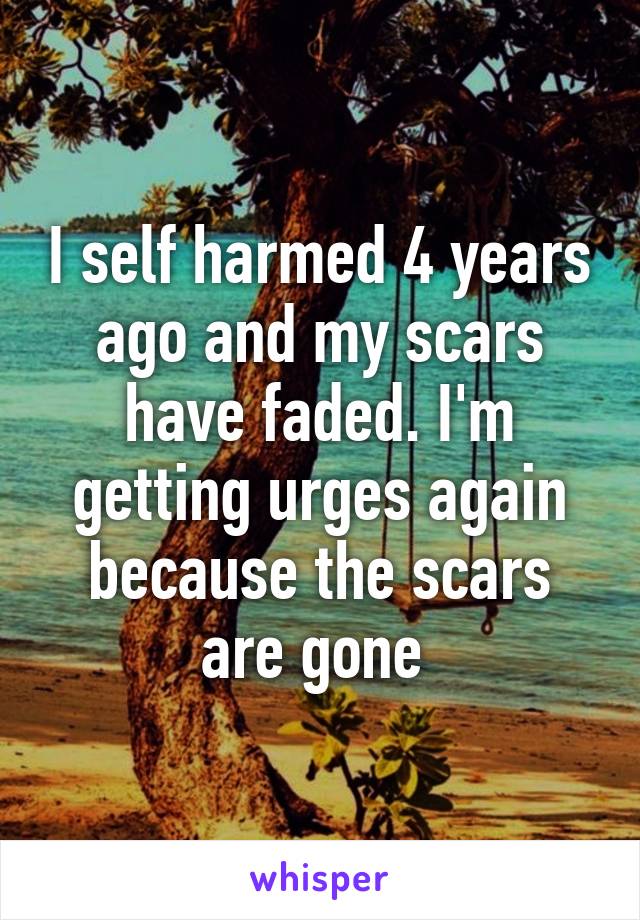 I self harmed 4 years ago and my scars have faded. I'm getting urges again because the scars are gone 