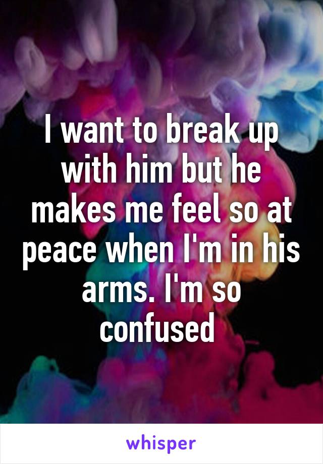 I want to break up with him but he makes me feel so at peace when I'm in his arms. I'm so confused 