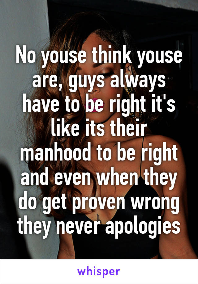 No youse think youse are, guys always have to be right it's like its their manhood to be right and even when they do get proven wrong they never apologies