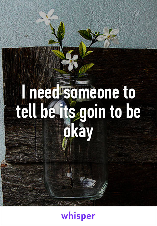 I need someone to tell be its goin to be okay