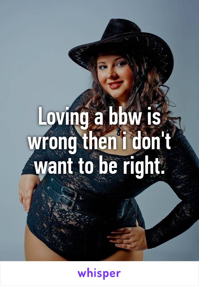 Loving a bbw is wrong then i don't want to be right.