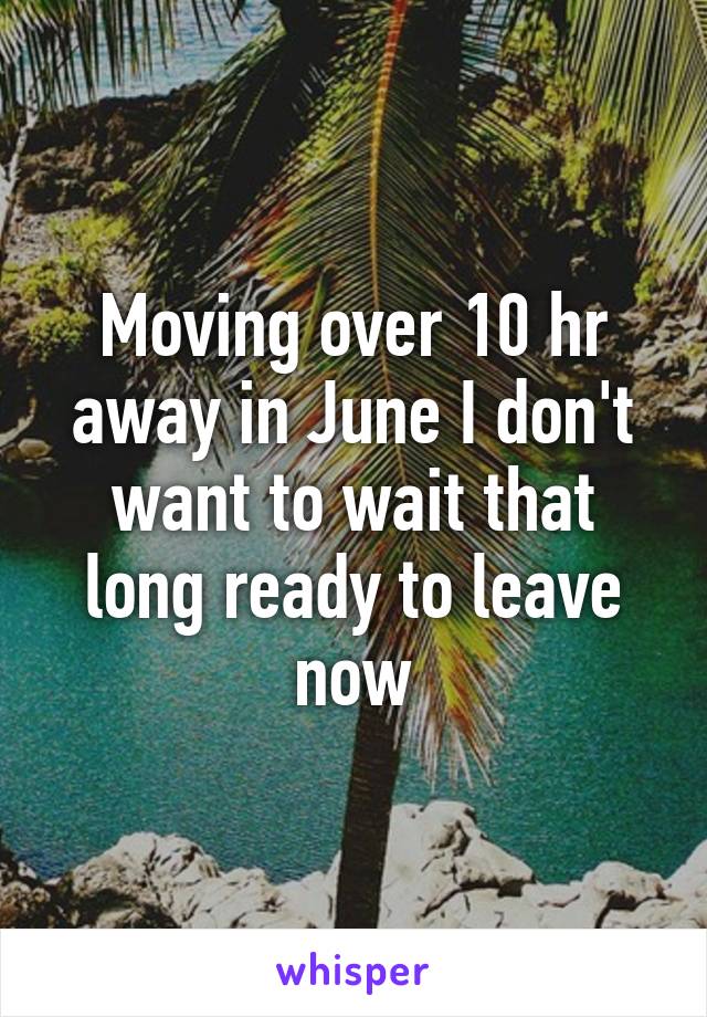 Moving over 10 hr away in June I don't want to wait that long ready to leave now