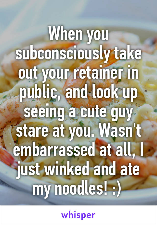 When you subconsciously take out your retainer in public, and look up seeing a cute guy stare at you. Wasn't embarrassed at all, I just winked and ate my noodles! :) 