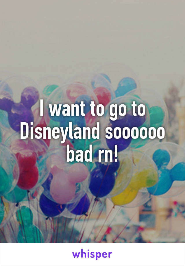 I want to go to Disneyland soooooo bad rn!