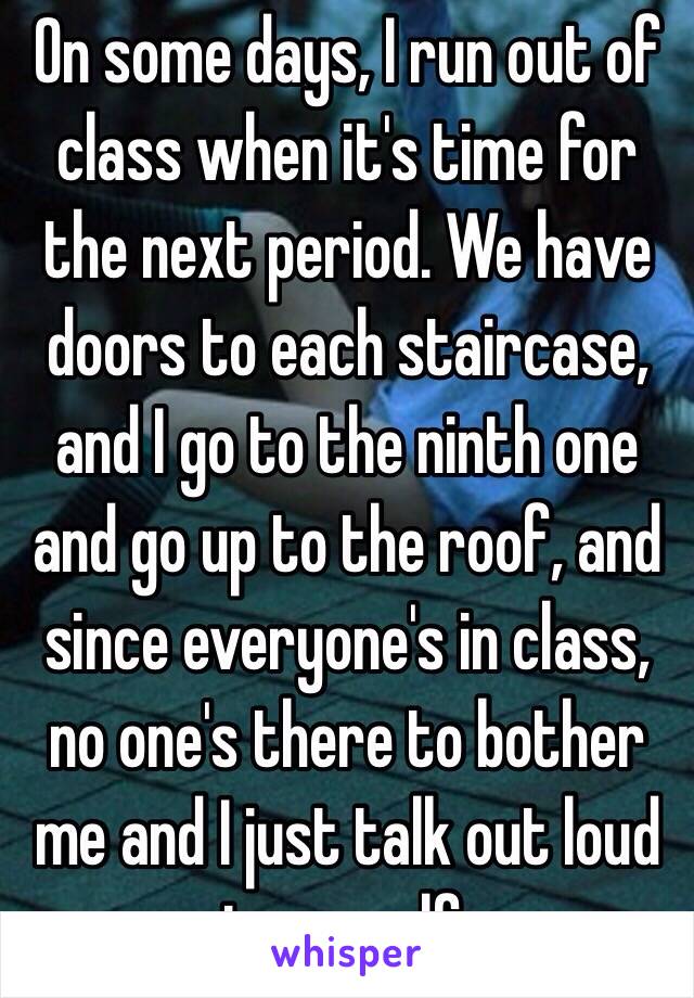 On some days, I run out of class when it's time for the next period. We have doors to each staircase, and I go to the ninth one and go up to the roof, and since everyone's in class, no one's there to bother me and I just talk out loud to myself. 