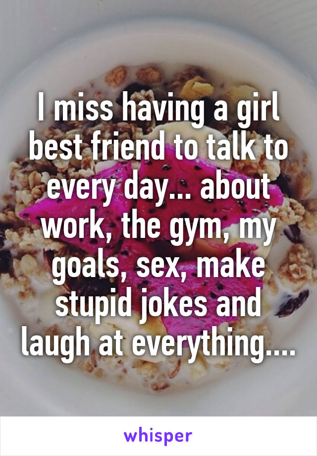 I miss having a girl best friend to talk to every day... about work, the gym, my goals, sex, make stupid jokes and laugh at everything....