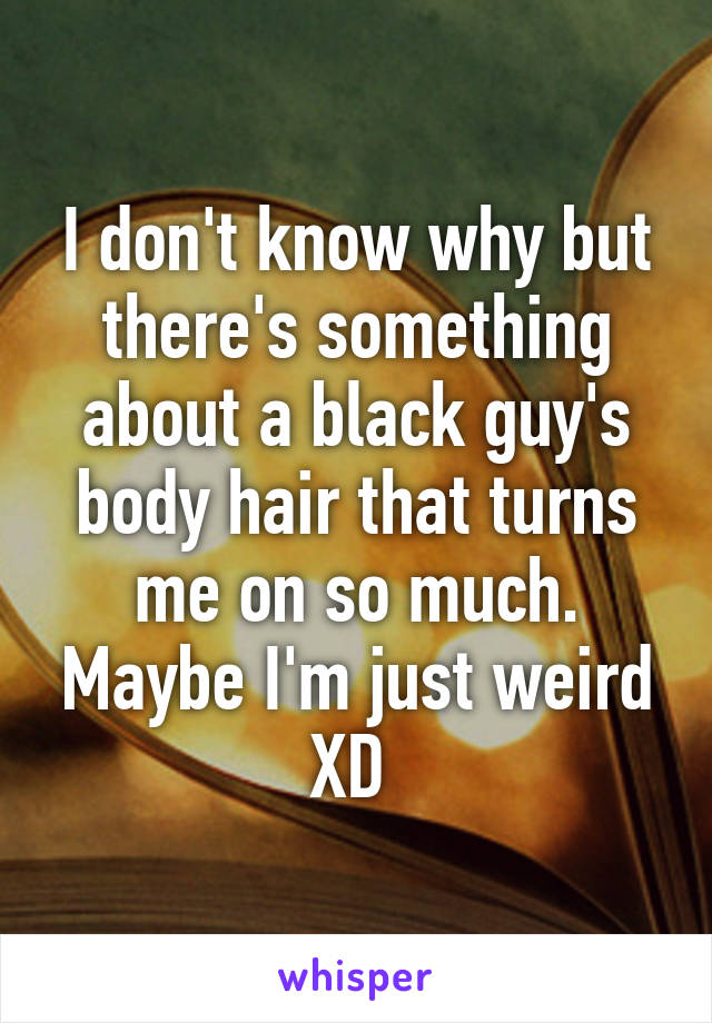 I don't know why but there's something about a black guy's body hair that turns me on so much. Maybe I'm just weird XD 