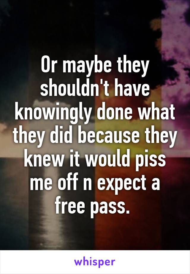 Or maybe they shouldn't have knowingly done what they did because they knew it would piss me off n expect a free pass. 