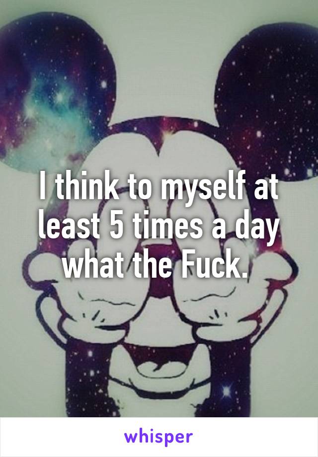 I think to myself at least 5 times a day what the Fuck. 