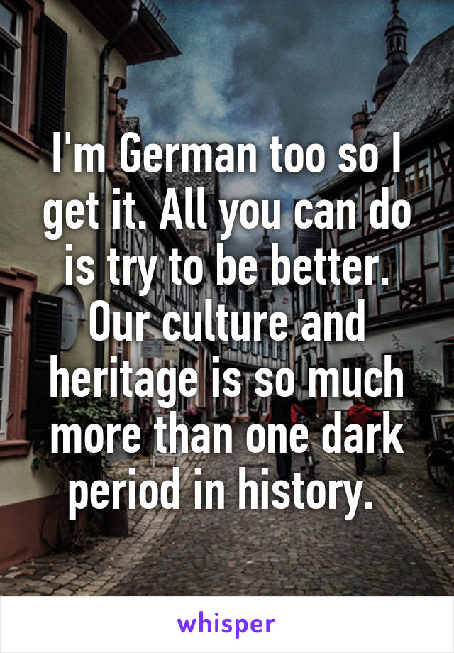 I'm German too so I get it. All you can do is try to be better. Our culture and heritage is so much more than one dark period in history. 