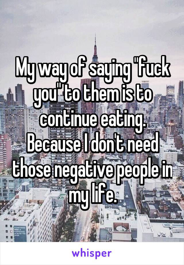 My way of saying "fuck you" to them is to continue eating. Because I don't need those negative people in my life.