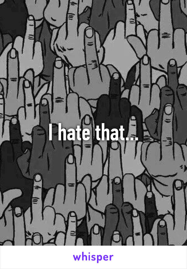 I hate that...