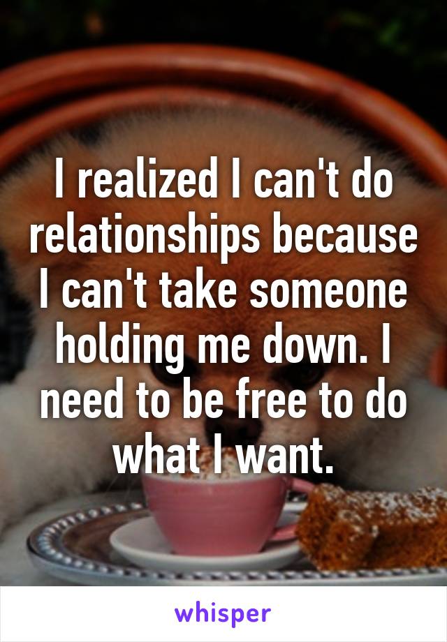 I realized I can't do relationships because I can't take someone holding me down. I need to be free to do what I want.