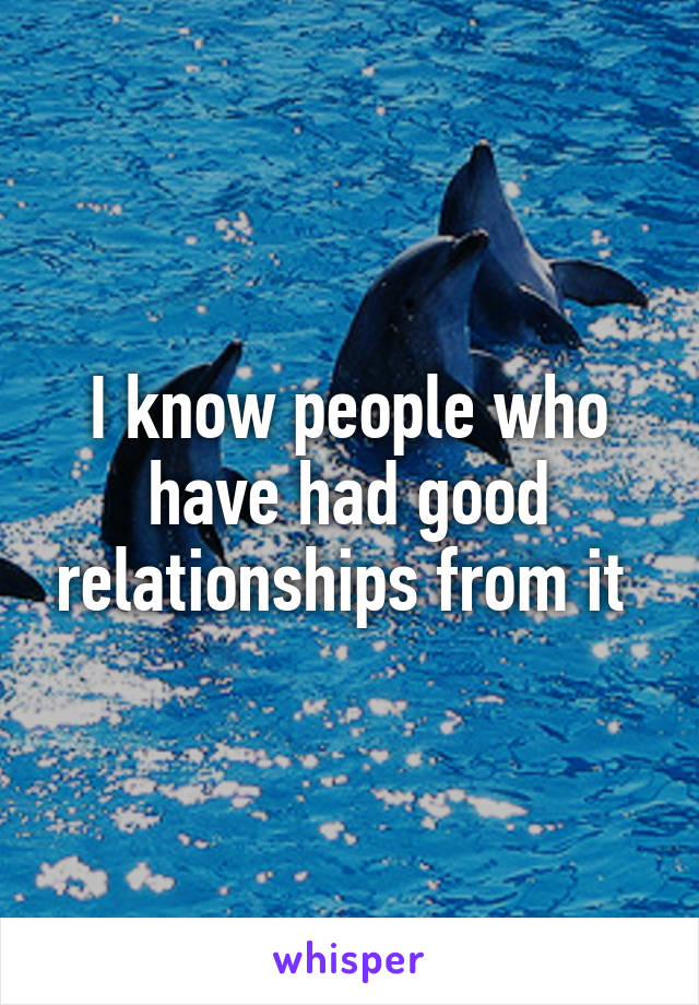 I know people who have had good relationships from it 