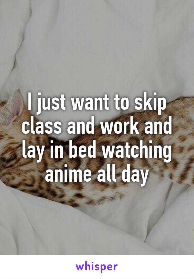I just want to skip class and work and lay in bed watching anime all day