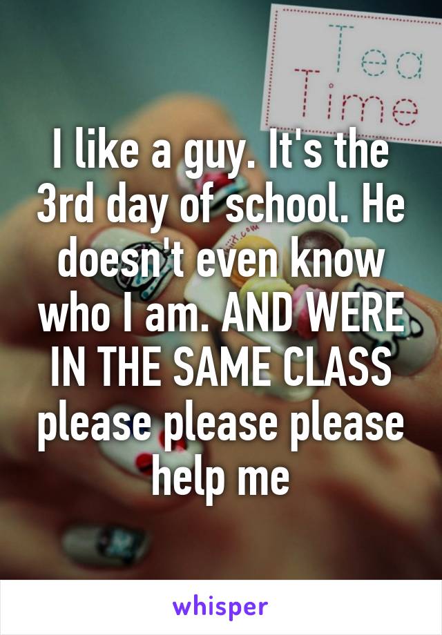I like a guy. It's the 3rd day of school. He doesn't even know who I am. AND WERE IN THE SAME CLASS please please please help me