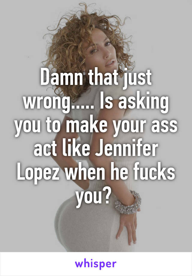 Damn that just wrong..... Is asking you to make your ass act like Jennifer Lopez when he fucks you? 