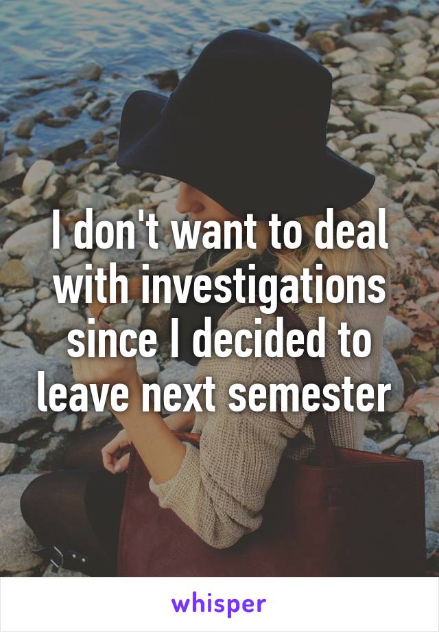 I don't want to deal with investigations since I decided to leave next semester 