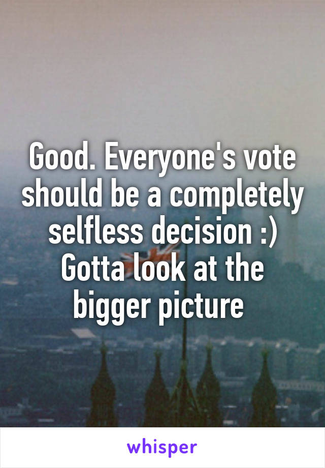 Good. Everyone's vote should be a completely selfless decision :)
Gotta look at the bigger picture 